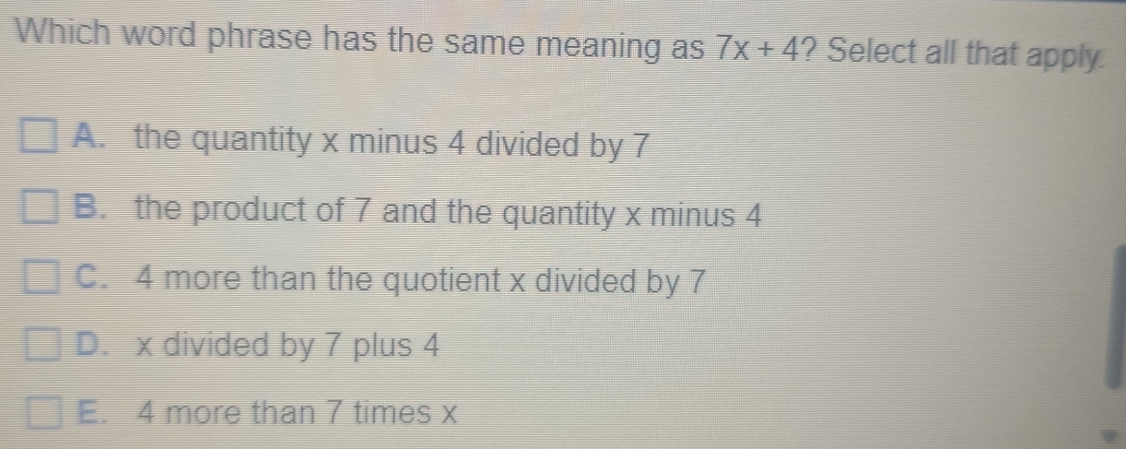 Which word phrase has the same meaning as 7x+4 ? Select all that apply.
A. the quantity x minus 4 divided by 7
B. the product of 7 and the quantity x minus 4
C. 4 more than the quotient x divided by 7
D. x divided by 7 plus 4
E. 4 more than 7 times x