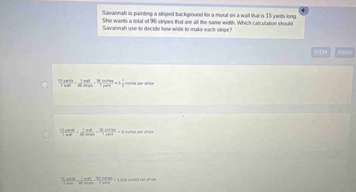 Savannah is painting a striped background for a mural on a wall that is 15 yards long.
She wants a total of 96 stripes that are all the same width. Which calculation should
Savannah use to decide how wide to make each stripe?
CLEAR
 15yards/1wall ·  1wall/96alnps ·  36inches/1yard =5 1/2  inches per stripe
 15yards/1wal ·  1wal/96alnps · frac 36n pos/1yard =c inches per stripe
frac 15yaven1wave·  1wol/50shony 1frac 1yard=6.625 inches per strips