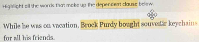 Highlight all the words that make up the dependent clause below. 
While he was on vacation, Brock Purdy bought souvenir keychains 
for all his friends.