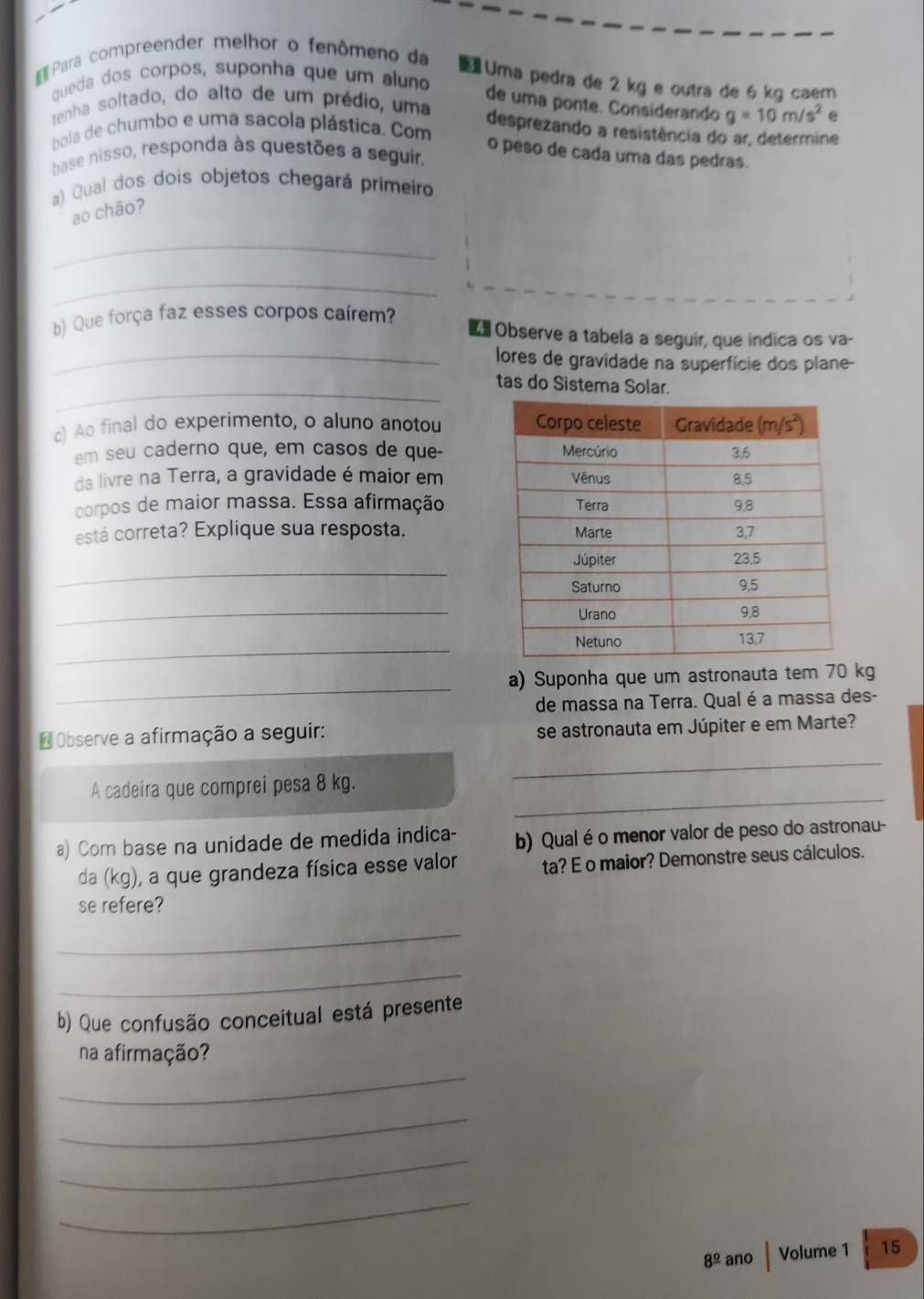 Para compreender melhor o fenômeno da
Uma pedra de 2 kg e outra de 6 kg caem
queda dos corpos, suponha que um aluno
de uma ponte. Considerando g=10m/s^2
tenha soltado, do alto de um prédio, uma
bola de chumbo e uma sacola plástica. Com e
desprezando a resistência do ar, determine
o peso de cada uma das pedras.
base nisso, responda às questões a seguir.
a) Qual dos dois objetos chegará primeiro
ao chāo?
_
_
b) Que força faz esses corpos caírem?
Observe a tabela a seguir, que indica os va-
_lores de gravidade na superfície dos plane-
_tas do Sistema Solar.
c) Ao final do experimento, o aluno anotou 
em seu caderno que, em casos de que-
da livre na Terra, a gravidade é maior em
corpos de maior massa. Essa afirmação
está correta? Explique sua resposta. 
_
_
_
_
a) Suponha que um astronauta tem 70 kg
de massa na Terra. Qual é a massa des-
* Observe a afirmação a seguir: se astronauta em Júpiter e em Marte?
_
A cadeira que comprei pesa 8 kg.
_
a) Com base na unidade de medida indica- b) Qualé o menor valor de peso do astronau-
da (kg), a que grandeza física esse valor ta? E o maior? Demonstre seus cálculos.
se refere?
_
_
b) Que confusão conceitual está presente
na afirmação?
_
_
_
_
8^(_ circ) ano Volume 1 15