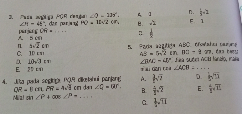 Pada segitiga PQR dengan ∠ Q=105°, A. 0
D.  1/2 sqrt(2)
∠ R=45° , dan panjang PQ=10sqrt(2)cm, B. sqrt(2) E. 1
panjang QR= _
C.  1/2 
A. 5 cm
B. 5sqrt(2)cm
5. Pada segitiga ABC, diketahui panjang
AB=5sqrt(2)cm, BC=6cm
C. 10 cm , dan besar
D. 10sqrt(3)cm ∠ BAC=45°. Jika sudut ACB lancip, maka
E. 20 cm nilai dari cos ∠ ACB= _
4. Jika pada segitiga PQR diketahui panjang A.  3/5 sqrt(2) D.  1/5 sqrt(11)
QR=8cm, PR=4sqrt(6)cm dan ∠ Q=60°. B.  4/5 sqrt(2)  4/5 sqrt(11)
E.
Nilai si n∠ P+cos ∠ P= _
C.  1/6 sqrt(11)