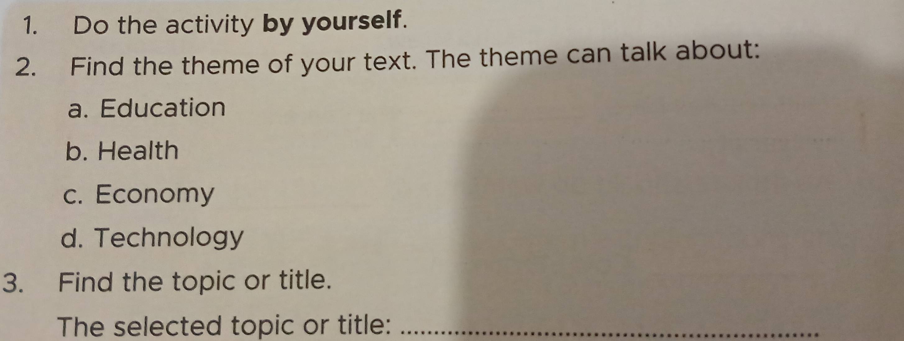 Do the activity by yourself.
2. Find the theme of your text. The theme can talk about:
a. Education
b. Health
c. Economy
d. Technology
3. Find the topic or title.
The selected topic or title:_