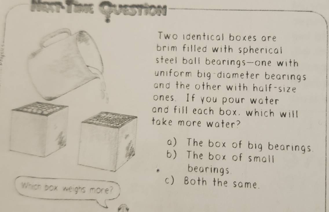 2T- T Question
Two identical boxes are
brim filled with spherical
steel ball bearings--one with
uniform big-diameter bearings 
and the other with half-size 
ones. If you pour water
and fill each box, which will
ake more water?
a) The box of big bearings.
b) The box of small
bearings
c) Both the same.
Which box weighs more?