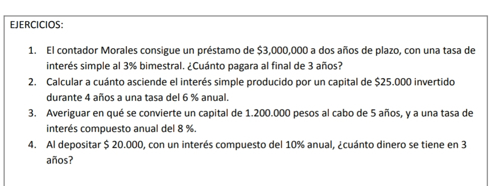 EJERCICIOS: 
1. El contador Morales consigue un préstamo de $3,000,000 a dos años de plazo, con una tasa de 
interés simple al 3% bimestral. ¿Cuánto pagara al final de 3 años? 
2. Calcular a cuánto asciende el interés simple producido por un capital de $25.000 invertido 
durante 4 años a una tasa del 6 % anual. 
3. Averiguar en qué se convierte un capital de 1.200.000 pesos al cabo de 5 años, y a una tasa de 
interés compuesto anual del 8 %. 
4. Al depositar $ 20.000, con un interés compuesto del 10% anual, ¿cuánto dinero se tiene en 3
años?