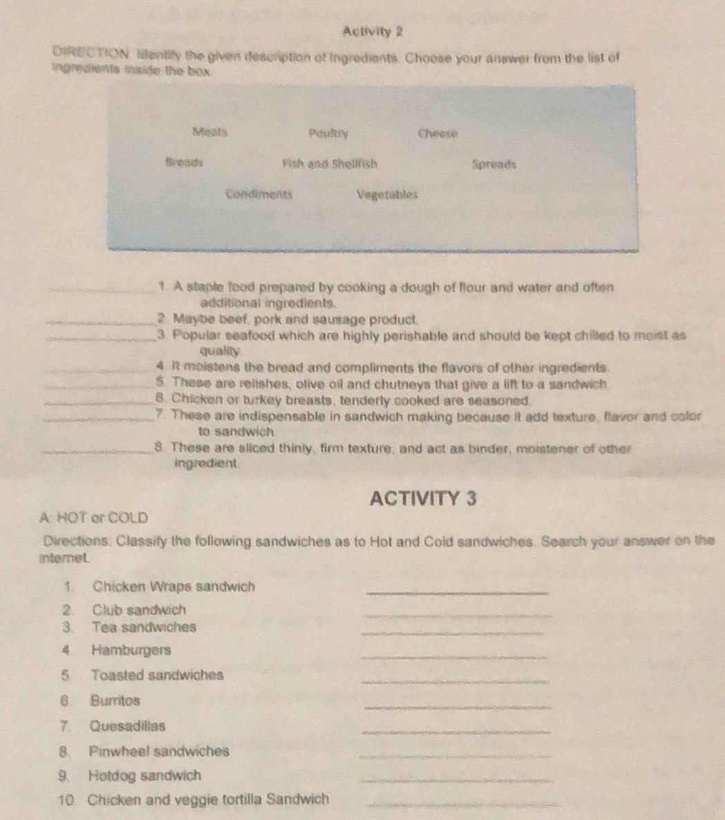 Activity 2 
DIRECTION. Ientify the given description of Ingredients. Choose your answer from the list of 
ingredients inside the box 
Meats Peultry Cheese 
Breads Fish and Shellfish Spreads 
Condiments Vegetables 
_1. A staple food prepared by cooking a dough of flour and water and often 
additional ingredients. 
_2. Maybe beef, pork and sausage product. 
_3. Popular seafood which are highly perishable and should be kept chilled to moist as 
quality 
_4. It meistens the bread and compliments the flavors of other ingredients 
_5. These are relishes, olive oil and chutneys that give a lift to a sandwich 
_6. Chicken or turkey breasts, tenderly cooked are seasoned. 
_7. These are indispensable in sandwich making because it add texture, flavor and color 
to sandwich 
_8. These are sliced thinly, firm texture, and act as binder, moistener of other 
ingredient. 
ACTIVITY 3 
A: HOT or COLD 
Directions: Classify the following sandwiches as to Hot and Cold sandwiches. Search your answer on the 
internet. 
1. Chicken Wraps sandwich_ 
2. Club sandwich 
_ 
3. Tea sandwiches 
_ 
4 Hamburgers 
_ 
_ 
5 Toasted sandwiches 
_ 
6 Burritos 
7. Quesadillas 
_ 
8 Pinwheel sandwiches_ 
9、 Hotdog sandwich 
_ 
10. Chicken and veggie tortilla Sandwich_