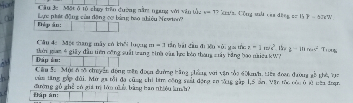 Một ô tô chạy trên đường nằm ngang với vận tốc v=72km/h.. Công suất của động cơ là P=60kW. 
Lực phát động của động cơ bằng bao nhiêu Newton? 
Đáp án: 
Câu 4: Một thang máy có khối lượng m=3 tấn bắt đầu đi lên với gia tốc a=1m/s^2 , lấy g=10m/s^2. Trong 
thời gian 4 giây đầu tiên công suất trung bình của lực kéo thang máy bằng bao nhiêu kW? 
Đáp án: 
Câu 5: Một ô tô chuyển động trên đoạn đường bằng phẳng với vận tốc 60km/h. Đến đoạn đường gồ ghề, lực 
cản tăng gấp đôi. Mở ga tối đa cũng chỉ làm công suất động cơ tăng gấp 1, 5 lần. Vận tốc của ô tô trên đoạn 
đường gồ ghề có giá trị lớn nhất bằng bao nhiêu km/h? 
Đáp án: