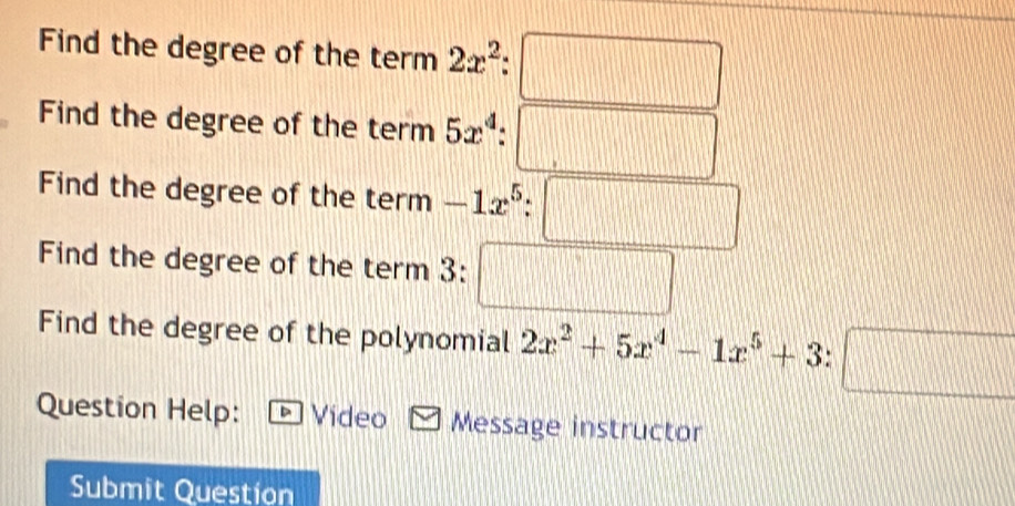 Find the degree of the term2x^2:□
Find the degree of the term 5x^4:□
Find the degree of the term -1x^5:□
Find the degree of the term 3: □
Find the degree of the polynomial 2x^2+5x^4-1x^5+3:□
Question Help: Video Message instructor 
Submit Question