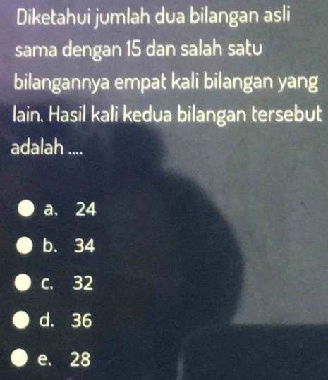 Diketahui jumlah dua bilangan asli
sama dengan 15 dan salah satu
bilangannya empat kali bilangan yang
lain. Hasil kali kedua bilangan tersebut
adalah ....
a. 24
b. 34
c. 32
d. 36
e. 28