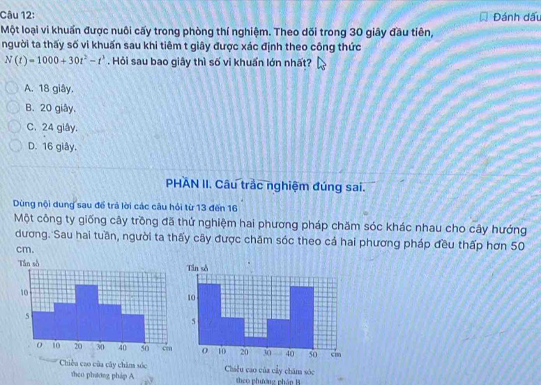 Đánh dấu
Một loại vi khuẩn được nuôi cấy trong phòng thí nghiệm. Theo dối trong 30 giây đầu tiên,
người ta thấy số vi khuẩn sau khi tiêm t giây được xác định theo công thức
N(t)=1000+30t^2-t^3. Hỏi sau bao giây thì số vi khuẩn lớn nhất?
A. 18 giây.
B. 20 giây.
C. 24 giây.
D. 16 giây.
PHAN II. Câu trắc nghiệm đúng sai.
Dùng nội dung sau để trả lời các câu hỏi từ 13 đến 16
Một công ty giống cây trồng đã thứ nghiệm hai phương pháp chăm sóc khác nhau cho cây hướng
dương. Sau hai tuần, người ta thấy cây được chăm sóc theo cả hai phương pháp đều thấp hơn 50
cm.
Chiều cao của cây chăm sóc Chiều cao của cầy chăm sóc
theo phương pháp A theo phượng phán B