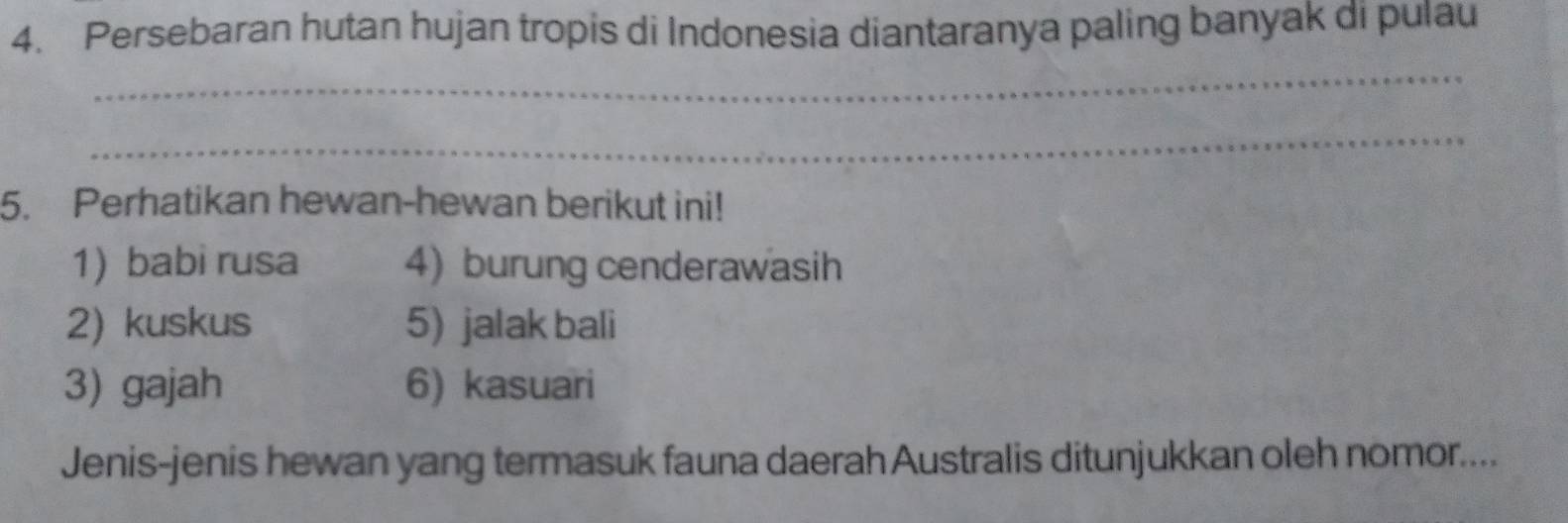 Persebaran hutan hujan tropis di Indonesia diantaranya paling banyak di pulau 
_ 
_ 
5. Perhatikan hewan-hewan berikut ini! 
1) babi rusa 4) burung cenderawasih 
2) kuskus 5) jalak bali 
3) gajah 6) kasuari 
Jenis-jenis hewan yang termasuk fauna daerah Australis ditunjukkan oleh nomor....