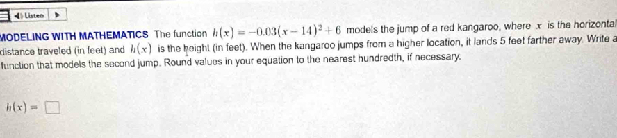 Listen 
MODELING WITH MATHEMATICS The function h(x)=-0.03(x-14)^2+6 models the jump of a red kangaroo, where x is the horizonta 
distance traveled (in feet) and h(x) is the height (in feet). When the kangaroo jumps from a higher location, it lands 5 feet farther away. Write a 
function that models the second jump. Round values in your equation to the nearest hundredth, if necessary.
h(x)=□