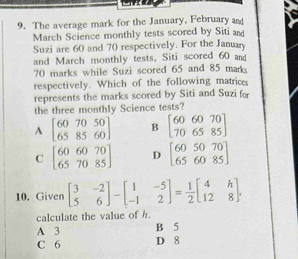 The average mark for the January, February and
March Science monthly tests scored by Siti and
Suzi are 60 and 70 respectively. For the January
and March monthly tests, Siti scored 60 and
70 marks while Suzi scored 65 and 85 marks
respectively. Which of the following matrices
represents the marks scored by Siti and Suzi for
the three monthly Science tests?
A beginbmatrix 60&70&50 65&85&60endbmatrix B beginbmatrix 606070 706585endbmatrix
C beginbmatrix 606070 657085endbmatrix D beginbmatrix 605070 656085endbmatrix
10. Given beginbmatrix 3&-2 5&6endbmatrix -beginbmatrix 1&-5 -1&2endbmatrix = 1/2 beginbmatrix 4&h 12&8endbmatrix , 
calculate the value of h.
A 3 B 5
C 6 D 8