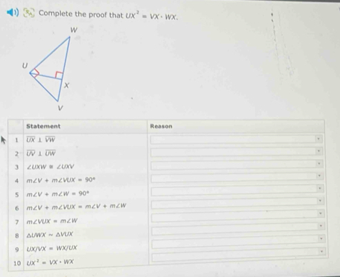 Complete the proof that UX^2=VX· WX. 
Statement Reason 
1 overline UX⊥ overline VW
2 overline UV⊥ overline UW
3 ∠ UXW≌ ∠ UXV
4 m∠ V+m∠ VUX=90°
5 m∠ V+m∠ W=90°
6 m∠ V+m∠ VUX=m∠ V+m∠ W
7 m∠ VUX=m∠ W
8 △ UWXsim △ VUX
9 UX/VX=WX/UX
10 ux^2=vx· wx