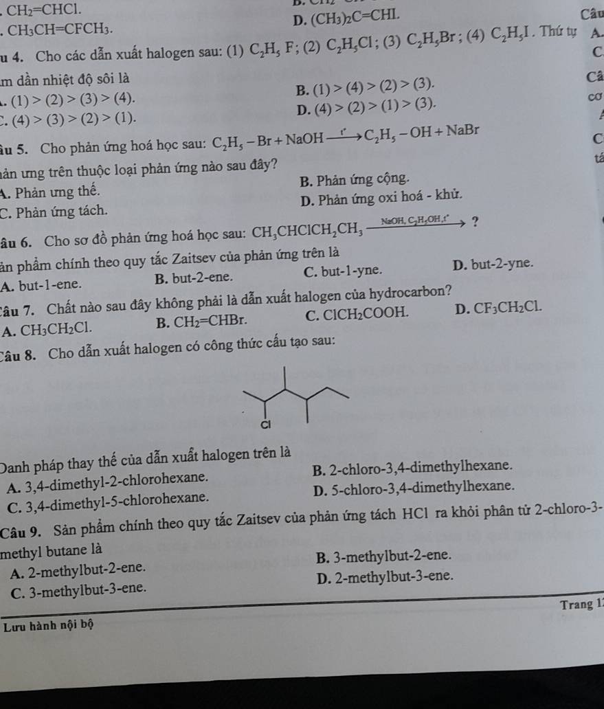 CH_2=CHCl.
D.
CH_3CH=CFCH_3.
D. (CH_3)_2C=CHI. Câu
u 4. Cho các dẫn xuất halogen sau: (1) C_2H_5F ;( 2) C_2H_5Cl : (3) C_2H_5Br;(4)C_2H_5I. Thứ tự A.
C
Im dần nhiệt độ sôi là
B. (1)>(4)>(2)>(3).
Câ
a (1)>(2)>(3)>(4).
D. (4)>(2)>(1)>(3). cơ. (4)>(3)>(2)>(1).
âu 5. Cho phản ứng hoá học sau: C_2H_5-Br+NaOHxrightarrow r'C_2H_5-OH+NaBr
C
uản ứng trên thuộc loại phản ứng nào sau đây?
tá
A. Phản ưng thế. B. Phản ứng cộng.
C. Phản ứng tách. D. Phản ứng oxi hoá - khử.
âu 6. Cho sơ đồ phản ứng hoá học sau: CH_3CHClCH_2CH_3xrightarrow NaOH,C_2H_5OH,r ?
ản phẩm chính theo quy tắc Zaitsev của phản ứng trên là
A. but-1-ene. B. but-2-ene. C. but-1-yne. D. but-2-yne.
Câu 7. Chất nào sau đây không phải là dẫn xuất halogen của hydrocarbon?
A. CH_3CH_2Cl. B. CH_2=CHBr. C. ClCH_2COOH. D. CF_3CH_2Cl.
Câu 8. Cho dẫn xuất halogen có công thức cấu tạo sau:
Danh pháp thay thế của dẫn xuất halogen trên là
A. 3,4-dimethyl-2-chlorohexane. B. 2-chloro-3,4-dimethylhexane.
C. 3,4-dimethyl-5-chlorohexane. D. 5-chloro-3,4-dimethylhexane.
Câu 9. Sản phẩm chính theo quy tắc Zaitsev của phản ứng tách HCl ra khỏi phân tử 2-chloro-3-
methyl butane là
A. 2-methylbut-2-ene. B. 3-methylbut-2-ene.
C. 3-methylbut-3-ene. D. 2-methylbut-3-ene.
Lưu hành nội bộ Trang 1