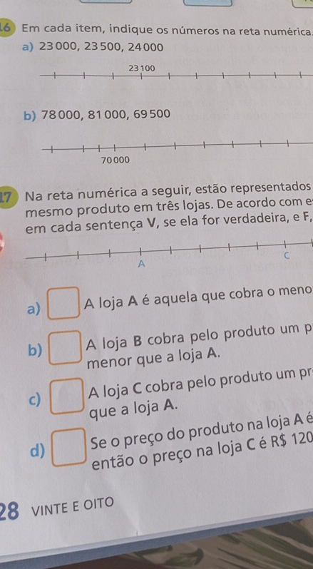 Em cada item, indique os números na reta numérica 
a) 23 000, 23 500, 24 000
b) 78 000, 81 000, 69 500
17 Na reta numérica a seguir, estão representados 
mesmo produto em três lojas. De acordo com e 
em cada sentença V, se ela for verdadeira, e F, 
a) ^circ  A loja A é aquela que cobra o meno 
A loja B cobra pelo produto um p
b) □ menor que a loja A. 
c) □ A loja C cobra pelo produto um pr 
que a loja A. 
d) □ Se o preço do produto na loja A é 
então o preço na loja C é R$ 120
28 VINTE E OITO