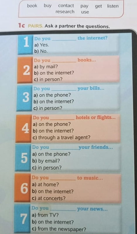 book buy contact pay get listen 
research use 
1C PAIRS. Ask a partner the questions. 
Do you the internet? 
1 a) Yes._ 
b) No. 
Do you _books... 
a) by mail? 
2 b) on the internet? 
c) in person? 
Do you _your bills... 
a) on the phone? 
3 b) on the internet? 
c) in person? 
Do you _hotels or flights... 
4 a) on the phone? 
b) on the internet? 
c) through a travel agent? 
Do you _your friends... 
a) on the phone? 
5 b) by email? 
c) in person? 
Do you_ to music... 
a) at home? 
6 b) on the internet? 
c) at concerts? 
Do you _your news... 
7 a) from TV? 
b) on the internet? 
c) from the newspaper?