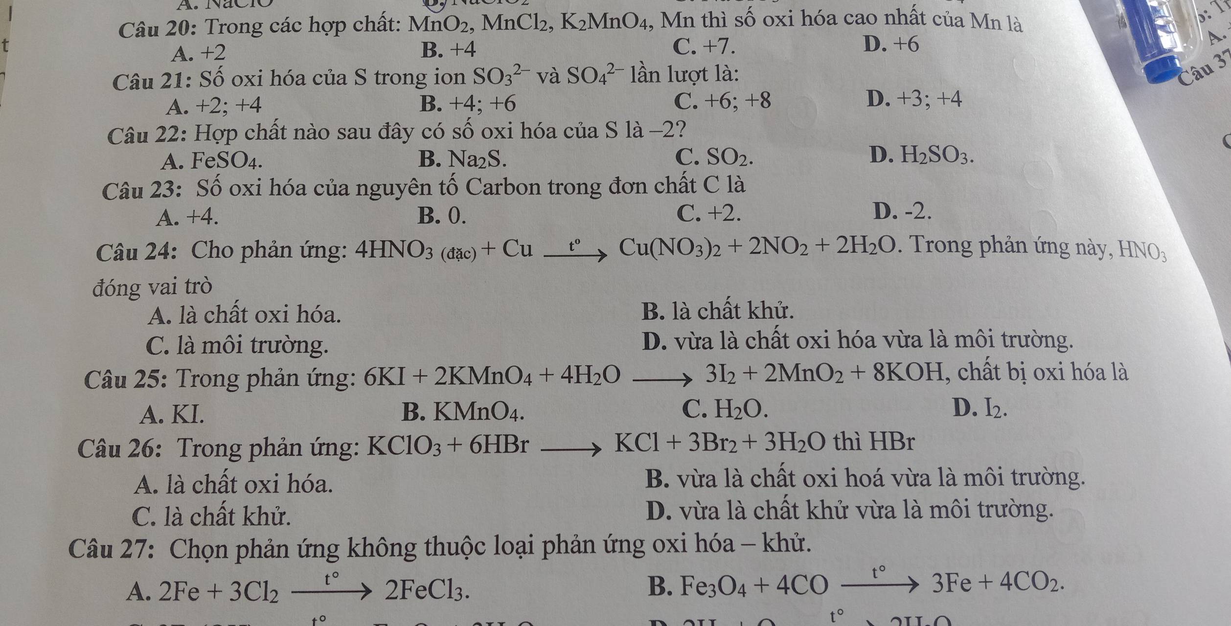 NãCR
Câu 20: Trong các hợp chất: MnO_2 MnCl_2,K_2MnO_4 , Mn thì số oxi hóa cao nhất của Mn là A
A. +2 B. +4 C. +7. D. +6
A.
Câu 21: Số oxi hóa của S trong ion SO_3^((2-) và SO_4^(2-) lần lượt là:
Câu 3
A. +2; +4 B. +4; +6 C. +6; +8 D. +3; +4
Câu 22: Hợp chất nào sau đây có số oxi hóa của S là -2?
A. FeSO 4. B. Na₂S. C. SO_2). D. H_2SO_3.
Câu 23: Số oxi hóa của nguyên tố Carbon trong đơn chất C là
A. +4. B. 0. C. +2. D. -2.
Câu 24: Cho phản ứng: 4HNO_3(dac)+Cu_ t°Cu(NO_3)_2+2NO_2+2H_2O. Trong phản ứng này, HNO_3
đóng vai trò
A. là chất oxi hóa. B. là chất khử.
C. là môi trường. D. vừa là chất oxi hóa vừa là môi trường.
Câu 25: Trong phản ứng: 6KI+2KMnO_4+4H_2O to 3I_2+2MnO_2+8KOH , chất bị oxi hóa là
A. KI. B. KMnO_4. C. H_2O. D. I_2.
Câu 26: Trong phản ứng: KClO_3+6HBrto KCl+3Br_2+3H_2O thì HBr
A. là chất oxi hóa.
B. vừa là chất oxi hoá vừa là môi trường.
C. là chất khử. D. vừa là chất khử vừa là môi trường.
Câu 27: Chọn phản ứng không thuộc loại phản ứng oxi hóa - khử.
A. 2Fe+3Cl_2xrightarrow t°2FeCl_3. B. Fe_3O_4+4COxrightarrow t°3Fe+4CO_2.
O t°,arcsin