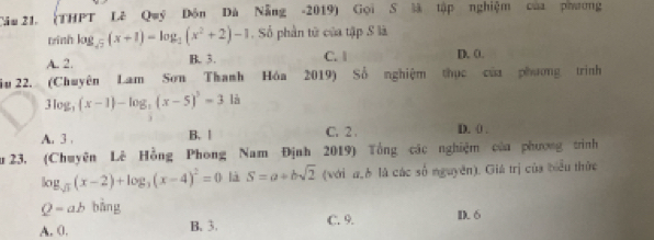 (THPT Lê Quý Đôn Đà Nẵng -2019) Gọi S là tập nghiệm của phương
winh log _sqrt(2)(x+1)=log _2(x^2+2)-1. Số phần tử của tập S là
A. 2. B. 3. C. l D. 0.
Su 22. (Chuyên Lam Sơn Thanh Hóa 2019) Số nghiệm thực của phương trình
3log _3(x-1)-log _2(x-5)^3=3 là
A. 3. B. | C. 2. D. 0.
u 23, (Chuyên Lê Hồng Phong Nam Định 2019) Tổng các nghiệm của phương trình
log _sqrt(3)(x-2)+log _3(x-4)^2=0 là S=a+bsqrt(2) (với a_b là các số nguyên). Giá trị của biểu thức
Q=ab bàng
A. 0. B. 3. C. 9. D. 6