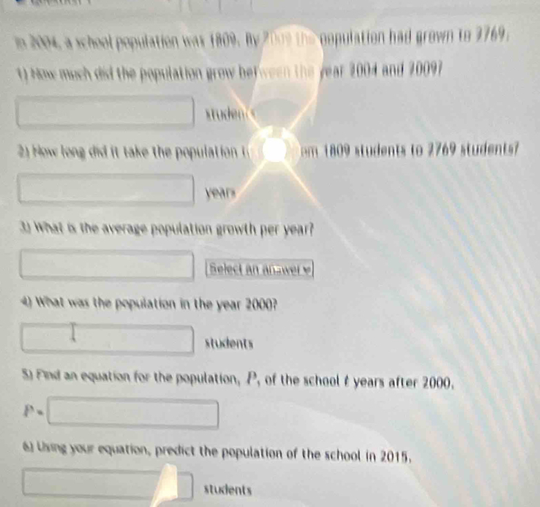 2004, a school population was 1809. By 2009 the population had grown to 2769. 
1) How much did the population grow befween the year 2004 and 20097
(□)° 
□ 
2) How lon i i take the populat on m 1 students to 2769 students
□ years
3) What is the average population growth per year? 
□ Select an ana wer 
4) What was the population in the year 2000?
□ □ students 
S Find an equation for the population, P, of the school t years after 2000.
i^3= □ 
6) Using your equation, predict the population of the school in 2015.
□ □ students