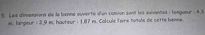 Les dimensions de la benne ouverte d'un camion sont les suivantes : longueur : 4,3
m; largeur : 2,9 m; hauteur : 1,87 m. Calcule l'aire totale de cette benne.