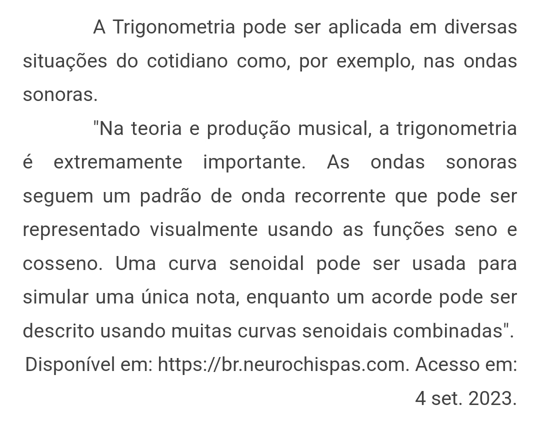 A Trigonometria pode ser aplicada em diversas 
situações do cotidiano como, por exemplo, nas ondas 
sonoras. 
"Na teoria e produção musical, a trigonometria 
é extremamente importante. As ondas sonoras 
seguem um padrão de onda recorrente que pode ser 
representado visualmente usando as funções seno e 
cosseno. Uma curva senoidal pode ser usada para 
simular uma única nota, enquanto um acorde pode ser 
descrito usando muitas curvas senoidais combinadas". 
Disponível em: https://br.neurochispas.com. Acesso em: 
4 set. 2023.