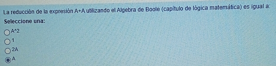 La reducción de la expresión A+A utilizando el Algebra de Boole (capítulo de lógica matemática) es igual a:
Seleccione una:
A^(wedge)2
1
2A
A