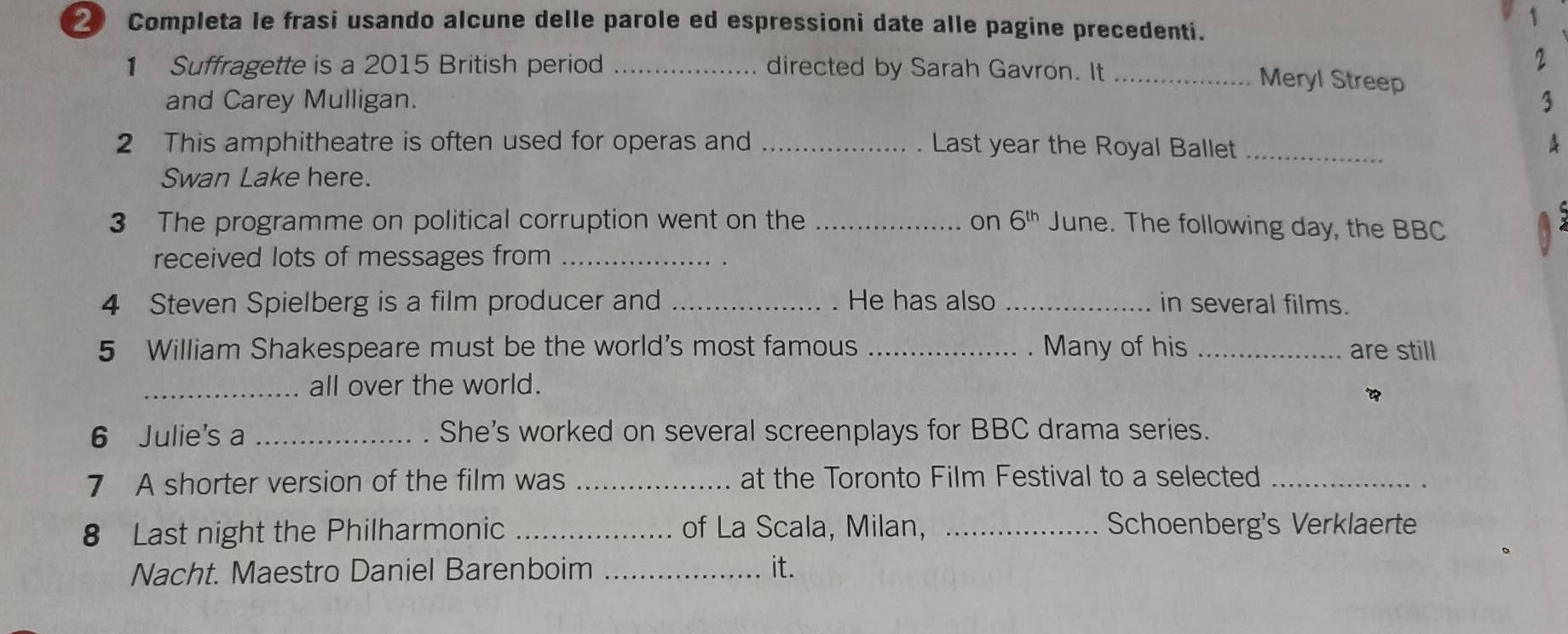 ② Completa le frasi usando alcune delle parole ed espressioni date alle pagine precedenti. 
1 
2 
1 Suffragette is a 2015 British period _directed by Sarah Gavron. It _Meryl Streep 
and Carey Mulligan. 3 
2 This amphitheatre is often used for operas and _Last year the Royal Ballet _A 
Swan Lake here. 
3 The programme on political corruption went on the _on 6^(th) June. The following day, the BBC 
received lots of messages from_ 
4 Steven Spielberg is a film producer and _. He has also _in several films. 
5 William Shakespeare must be the world's most famous _. Many of his _are still 
_all over the world. 
6 Julie's a _She's worked on several screenplays for BBC drama series. 
7 A shorter version of the film was _at the Toronto Film Festival to a selected_ 
8 Last night the Philharmonic _of La Scala, Milan, _Schoenberg's Verklaerte 
Nacht. Maestro Daniel Barenboim _it.