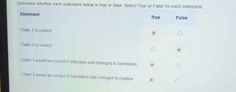 Determine whether each statement below is true or false. Select True or False for each statement
Statement True False
Claim 1 is correct
Claim 2 is correct.
Claim 1 would be correct if reflection was changed to translation.
Claim 2 would be correct if transiation was changed to rotation.