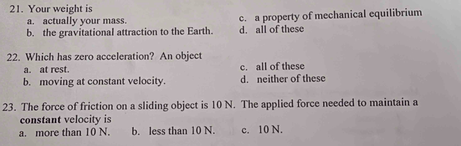 Your weight is
a. actually your mass. c. a property of mechanical equilibrium
b. the gravitational attraction to the Earth. d. all of these
22. Which has zero acceleration? An object
a. at rest. c. all of these
b. moving at constant velocity. d. neither of these
23. The force of friction on a sliding object is 10 N. The applied force needed to maintain a
constant velocity is
a. more than 10 N. b. less than 10 N. c. 10 N.