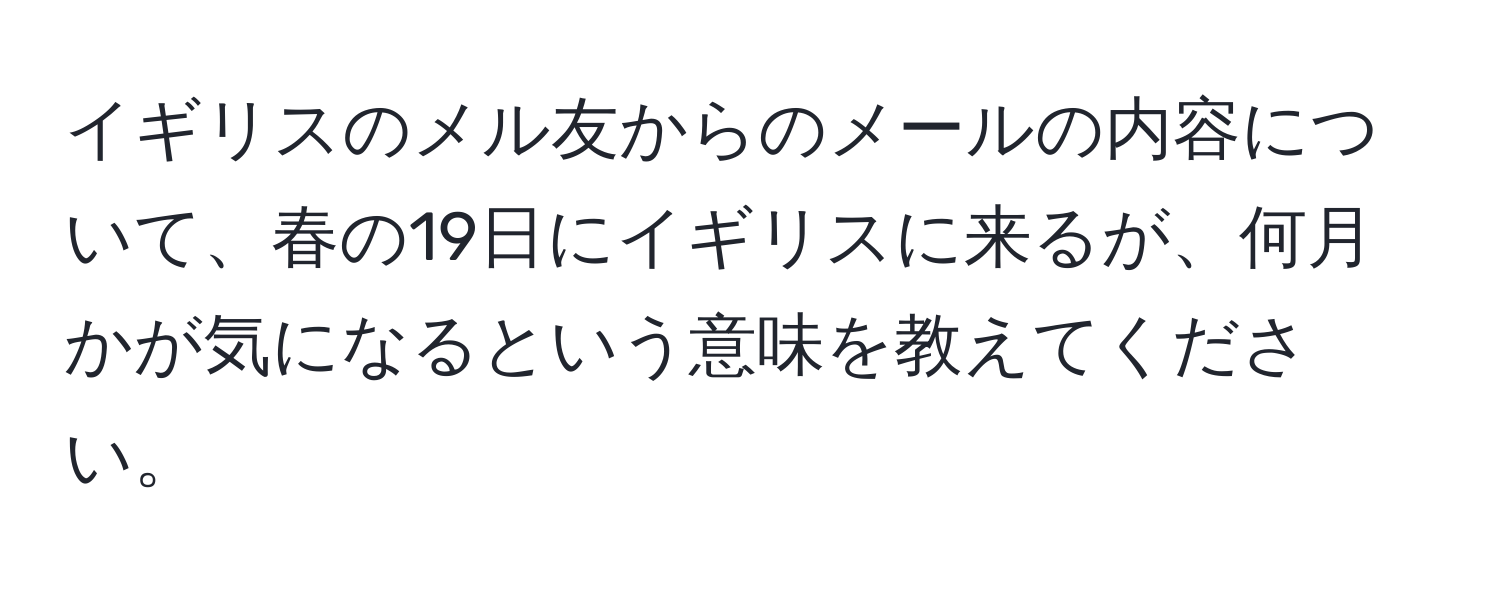 イギリスのメル友からのメールの内容について、春の19日にイギリスに来るが、何月かが気になるという意味を教えてください。