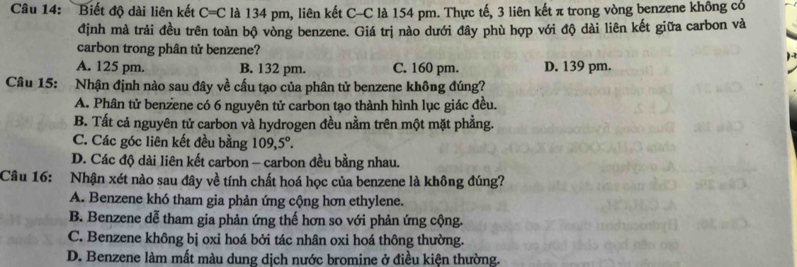 Biết độ dài liên kết C=C là 134 pm, liên kết C-C là 154 pm. Thực tế, 3 liên kết π trong vòng benzene không có
định mà trải đều trên toàn bộ vòng benzene. Giá trị nào dưới đây phù hợp với độ dài liên kết giữa carbon và
carbon trong phân tử benzene?
A. 125 pm. B. 132 pm. C. 160 pm. D. 139 pm.
Câu 15: Nhận định nào sau đây về cấu tạo của phân tử benzene không đúng?
A. Phân tử benzene có 6 nguyên tử carbon tạo thành hình lục giác đều.
B. Tất cả nguyên tử carbon và hydrogen đều nằm trên một mặt phẳng.
C. Các góc liên kết đều bằng 109,5°.
D. Các độ dài liên kết carbon - carbon đều bằng nhau.
Câu 16: Nhận xét nào sau đây về tính chất hoá học của benzene là không đúng?
A. Benzene khó tham gia phản ứng cộng hơn ethylene.
B. Benzene dễ tham gia phản ứng thế hơn so với phản ứng cộng.
C. Benzene không bị oxi hoá bởi tác nhân oxi hoá thông thường.
D. Benzene làm mất màu dung dịch nước bromine ở điều kiện thường.