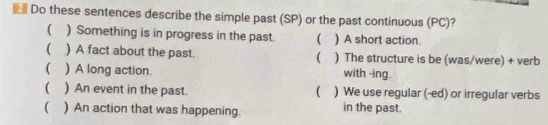 Do these sentences describe the simple past (SP) or the past continuous (PC)? 
( ) Something is in progress in the past. ( ) A short action. 
( ) A fact about the past.  ) The structure is be (was/were) + verb 
( ) A long action. with -ing. 
 
( ) An event in the past. ) We use regular (-ed) or irregular verbs 
 ) An action that was happening. in the past.