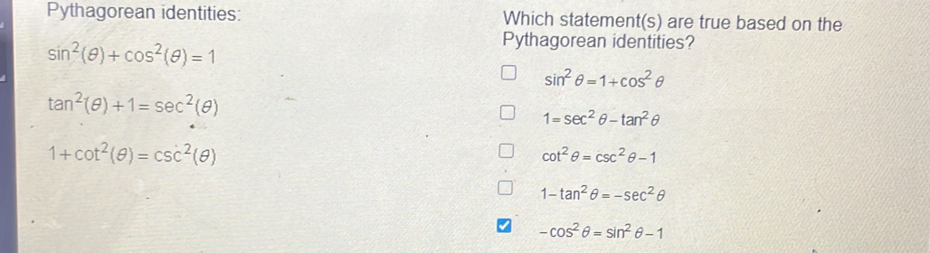 Pythagorean identities: Which statement(s) are true based on the
sin^2(θ )+cos^2(θ )=1
Pythagorean identities?
sin^2θ =1+cos^2θ
tan^2(θ )+1=sec^2(θ )
1=sec^2θ -tan^2θ
1+cot^2(θ )=csc^2(θ )
cot^2θ =csc^2θ -1
1-tan^2θ =-sec^2θ
-cos^2θ =sin^2θ -1