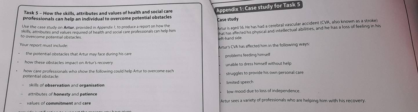 Task 5 - How the skills, attributes and values of health and social care
Appendix 1: Case study for Task 5
professionals can help an individual to overcome potential obstacles
Case study
Artur is aged 56. He has had a cerebral vascular accident (CVA, also known as a stroke)
Use the case study on Artur, provided in Appendix 1, to produce a report on how the
skills, attributes and values required of health and social care professionals can help him
that has affected his physical and intellectual abilities, and he has a loss of feeling in his
to overcome potential obstacles.
left-hand side.
Your report must include:
Artur's CVA has affected him in the following ways:
the potential obstacles that Artur may face during his care
problems feeding himself
how these obstacles impact on Artur's recovery
unable to dress himself without help
how care professionals who show the following could help Artur to overcome each
potential obstacle: struggles to provide his own personal care
skills of observation and organisation limited speech
attributes of honesty and patience low mood due to loss of independence.
values of commitment and care
Artur sees a variety of professionals who are helping him with his recovery.