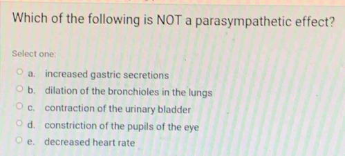 Which of the following is NOT a parasympathetic effect?
Select one:
a. increased gastric secretions
b. dilation of the bronchioles in the lungs
c. contraction of the urinary bladder
d. constriction of the pupils of the eye
e. decreased heart rate