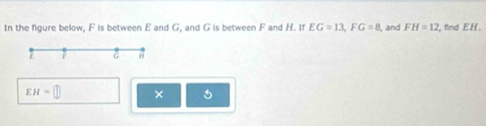 In the figure below, F is between E and G, and G is between F and H. If EG=13, FG=8 , and FH=12 , find EH.
E G H
EH=□ ×