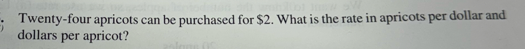 Twenty-four apricots can be purchased for $2. What is the rate in apricots per dollar and
dollars per apricot?