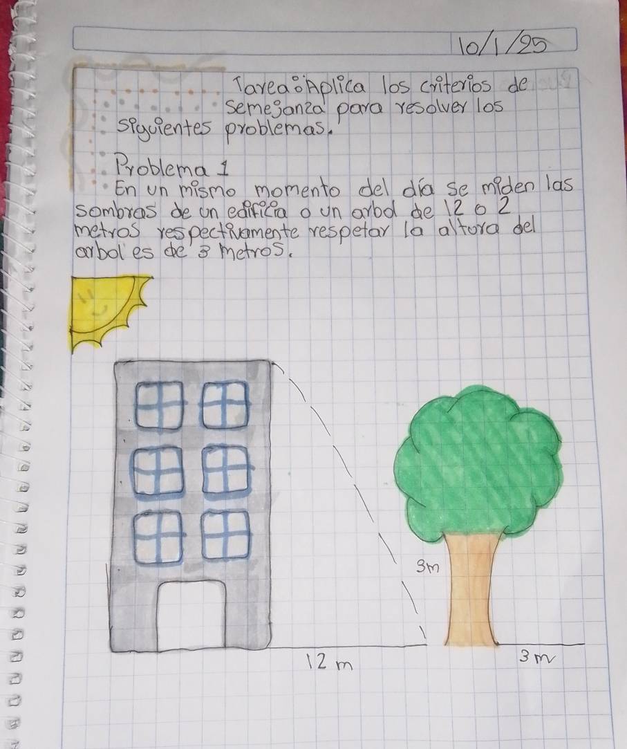 10/1/95 
TaveaoAplica los ciiterios de 
semejanza para resolver los 
sequientes problemas. 
Problema l 
En un mismo momento del dia se miden las 
sombros de on edirica o un ard de 12 0 2
metros respectivomente respetar la alfora del 
arbol es de' 3 metros. 
sm
12m 3 m