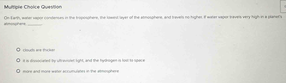 Question
On Earth, water vapor condenses in the troposphere, the lowest layer of the atmosphere, and travels no higher. If water vapor travels very high in a planet's
atmosphere,_
clouds are thicker
it is dissociated by ultraviolet light, and the hydrogen is lost to space
more and more water accumulates in the atmosphere