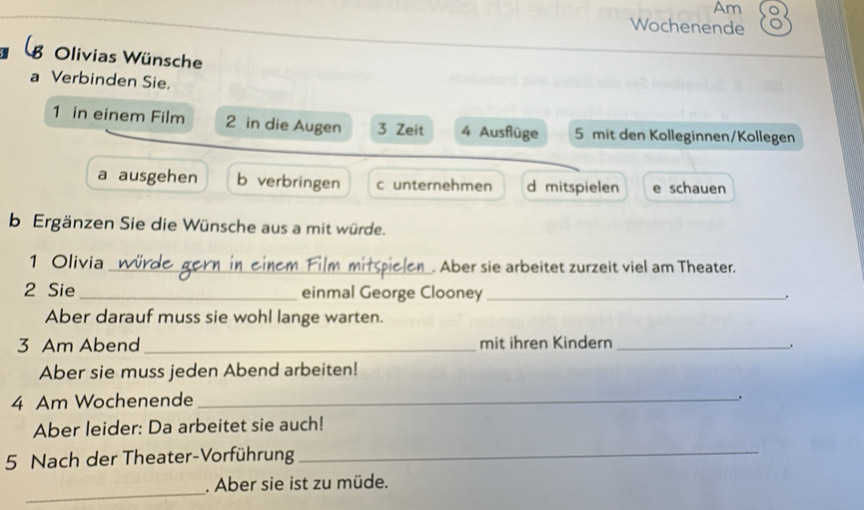 Am
Wochenende
8 Olivias Wünsche
a Verbinden Sie.
1 in einem Film 2 in die Augen 3 Zeit 4 Ausflüge 5 mit den Kolleginnen/Kollegen
a ausgehen b verbringen c unternehmen d mitspielen e schauen
b Ergänzen Sie die Wünsche aus a mit würde.
1 Olivia_ . Aber sie arbeitet zurzeit viel am Theater.
2 Sie _einmal George Clooney_
Aber darauf muss sie wohl lange warten.
3 Am Abend _mit ihren Kindern _.
Aber sie muss jeden Abend arbeiten!
4 Am Wochenende _.
Aber leider: Da arbeitet sie auch!
5 Nach der Theater-Vorführung
_
_
. Aber sie ist zu müde.