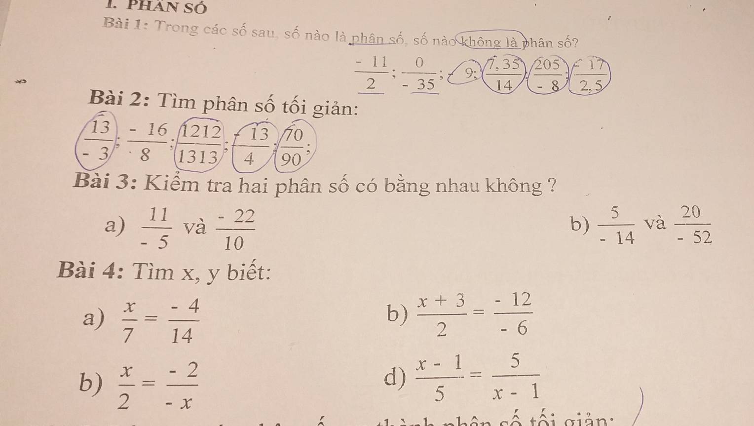 Phán Số
Bài 1: Trong các số sau, số nào là phân số, số nào không là phân số?
frac -11_ 2;  0/-35 ;t 9; ( (7,35)/14 ) )( 205/-8 )( (-17)/25 )
Bài 2: Tìm phân số tối giản:
 13/-3 ;  (-16)/8 ; frac 1frac  1212/1313 ;f13;;f1; 
Bài 3: Kiểm tra hai phân số có bằng nhau không ?
a)  11/-5  và  (-22)/10   5/-14  và  20/-52 
b)
Bài 4: Tìm x, y biết:
a)  x/7 = (-4)/14 
b)  (x+3)/2 = (-12)/-6 
b)  x/2 = (-2)/-x 
d)  (x-1)/5 = 5/x-1 
eteigión