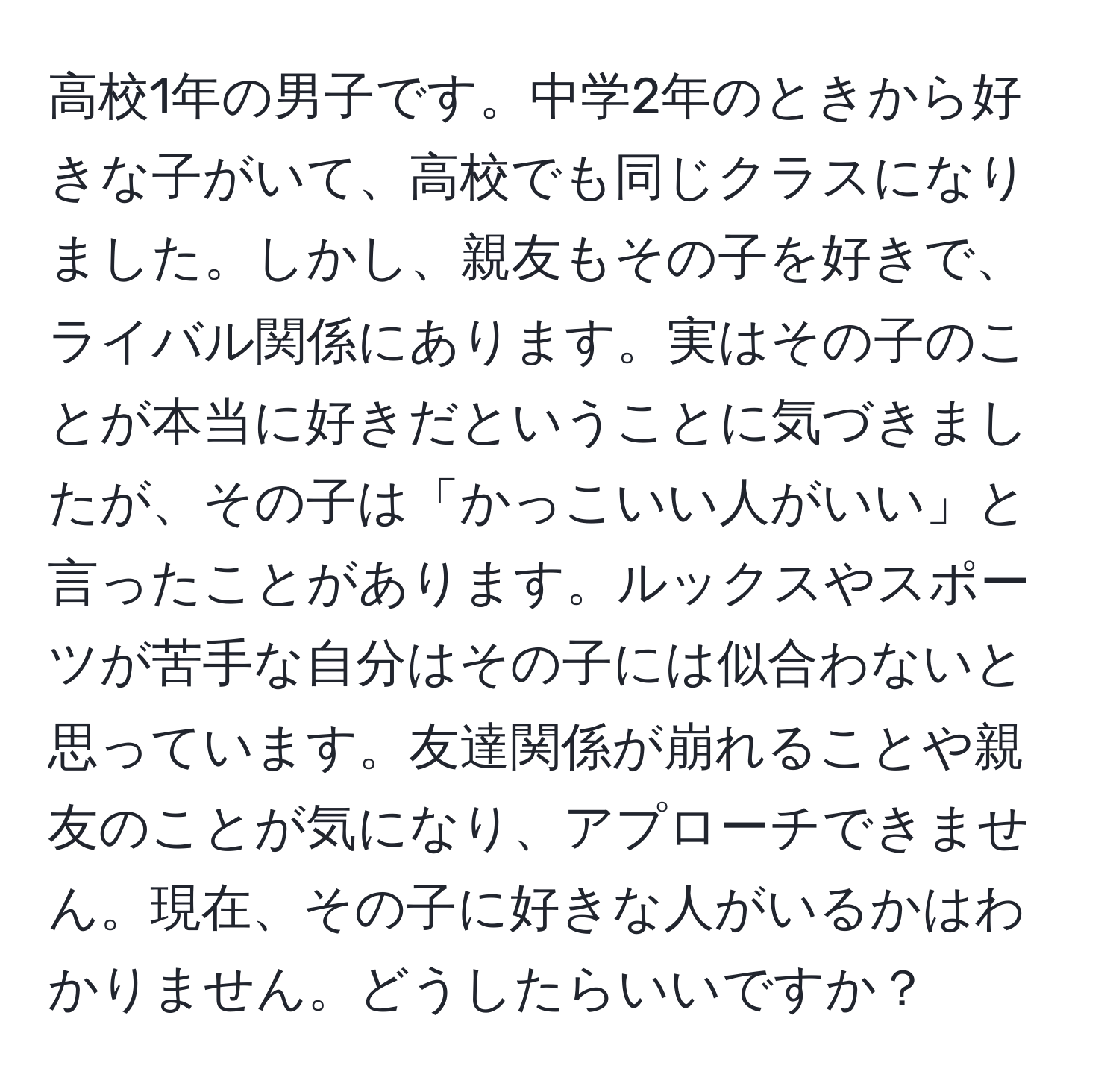 高校1年の男子です。中学2年のときから好きな子がいて、高校でも同じクラスになりました。しかし、親友もその子を好きで、ライバル関係にあります。実はその子のことが本当に好きだということに気づきましたが、その子は「かっこいい人がいい」と言ったことがあります。ルックスやスポーツが苦手な自分はその子には似合わないと思っています。友達関係が崩れることや親友のことが気になり、アプローチできません。現在、その子に好きな人がいるかはわかりません。どうしたらいいですか？