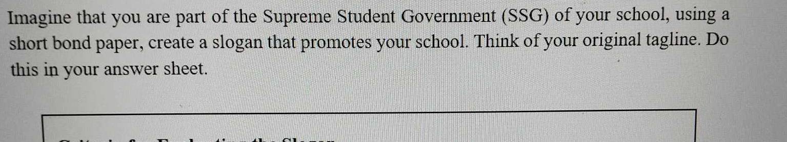 Imagine that you are part of the Supreme Student Government (SSG) of your school, using a 
short bond paper, create a slogan that promotes your school. Think of your original tagline. Do 
this in your answer sheet.