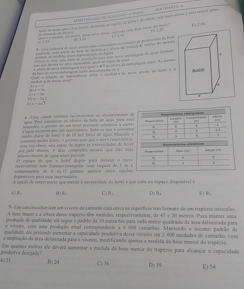 EEMTI ESTADO DE ALAGOAS - 1ª Região matemática
salão de modo que a área lateral, incluindo as regiões da porta e da janela, seja equivalente à área lateral antes
D) 2,35
Qual é a medida, em metro, dessa nova altura, expressa com duas casas decimais? E) 2,00
da alteração do projeto
A) 3,25 B) 3,00 C) 2,50
5- Uma indústria de sucos utiliza uma embalagem no formato de prisma reto de base
quadrada, com aresta da base de medidaá e altura de medidaá, ambas de mesma
unidade de medida, como representado na figura
Deseja-se criar uma linha de produção para uma nova embalagem de igual formato,
mas que deverá ter uma capacidade igual ao tríplo da atual. 
A altura da nova embalagem será igual a 4/3 da altura da embalagem atual. As arestas
da base da nova embalagem serão denominadas de x
Qual a relação de dependência entre a medida x da nova aresta da base e a
medida a da aresta atual?
A) x=a
B) x=3a
C) x=9a
D) x=3a/2
E) x=asqrt(3)
6 -Uma cidade enfrenta racionamento no abastecimento de
água. Para minimizar os efeitos da falta de água para seus Reservatórios retangulares
(m) (m) (m)
hóspedes, o gerente de um hotel pretende substituir a caixa- Reservatório Largura Comprimento AIIM
d'água existente por um reservatório. Sabe-se que o consumo R. 6 6 2
médio diário do hotel é de 10 mil lítros de água. Mantido o R_2 4 5 2.5
consumo médio diário, o gerente quer que o novo reservatório, _ R_2 5 6 2
uma vez cheio, seja capaz de suprir as necessidades do hote
por, pelo menos, 6 dias completos, mesmo que não haj
abastecimento de água nesse período.
O espaço de que o hotel dispõe para instalar o novo
reservatório tem formato retangular com largura de 5 m 
comprimento de 6 m. O gerente analisa cinco opções
disponíveis para esse reservatório.
A opção de reservatório que atende à necessidade do hotel e que cabe no espaço disponível é
A) R_1. B) R_2. C) R_3. D) R_4. E) R5.
7- Um carcinicultor tem um viveiro de camarão cuja cerca na superfície tem formato de um trapézio isósceles.
A base maior e a altura desse trapézio têm medidas, respectivamente, de 45 e 20 metros. Para manter uma
produção de qualidade, ele segue o padrão de 10 camarões para cada metro quadrado da área delimitada para
o viveiro, com uma produção atual correspondente a 6 000 camarões. Mantendo o mesmo padrão de
qualidade, ele pretende aumentar a capacidade produtiva desse viveiro em 2 400 unidades de camarão, com
a ampliação da área delimitada para o viveiro, modificando apenas a medida da base menor do trapézio.
Em quantos metros ele deverá aumentar a medida da base menor do trapézio para alcançar a capacidade
produtiva desejada?
A) 21 B) 24 C) 36
D) 39 E) 54