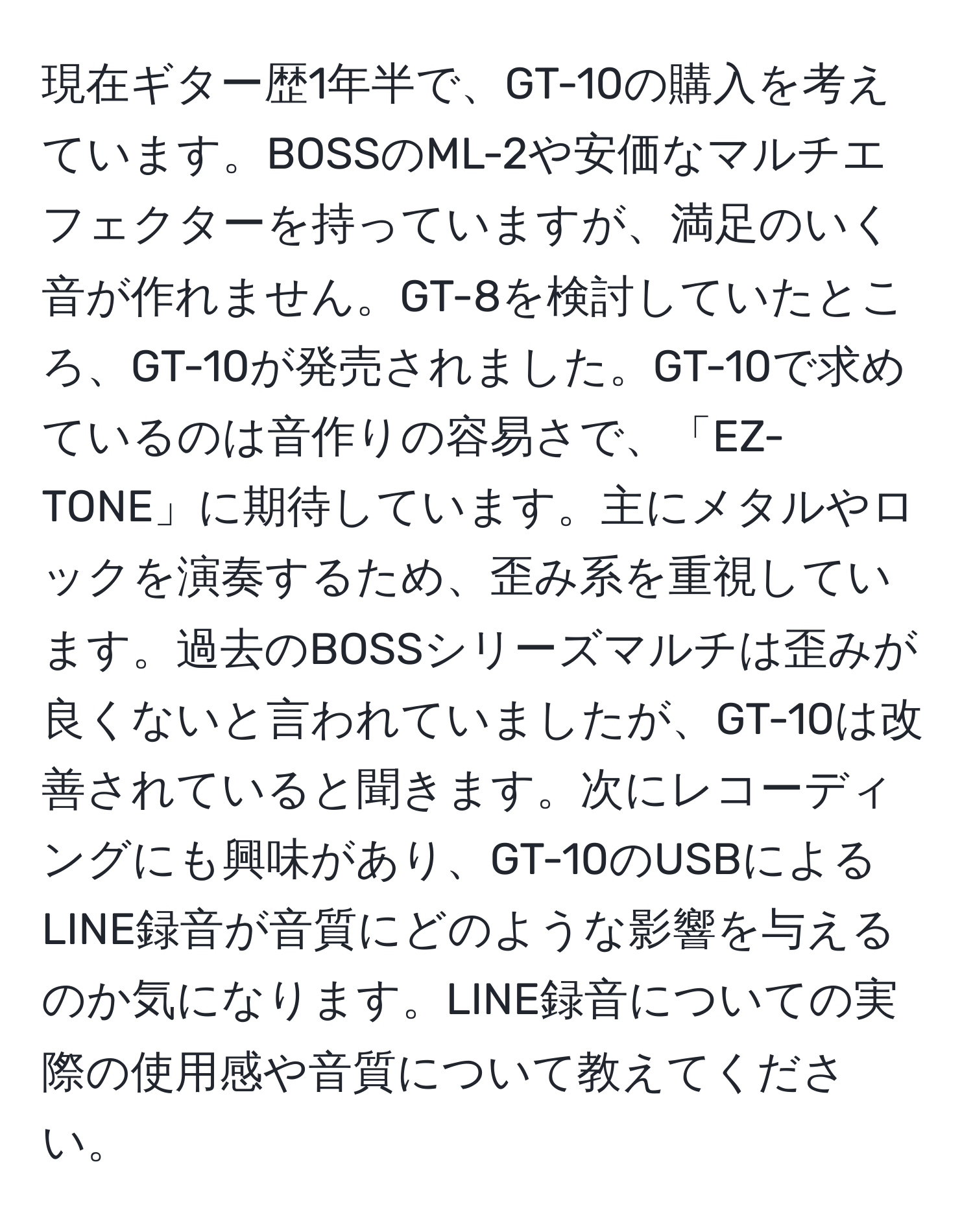 現在ギター歴1年半で、GT-10の購入を考えています。BOSSのML-2や安価なマルチエフェクターを持っていますが、満足のいく音が作れません。GT-8を検討していたところ、GT-10が発売されました。GT-10で求めているのは音作りの容易さで、「EZ-TONE」に期待しています。主にメタルやロックを演奏するため、歪み系を重視しています。過去のBOSSシリーズマルチは歪みが良くないと言われていましたが、GT-10は改善されていると聞きます。次にレコーディングにも興味があり、GT-10のUSBによるLINE録音が音質にどのような影響を与えるのか気になります。LINE録音についての実際の使用感や音質について教えてください。