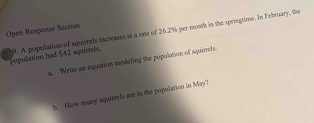 Open Response Section 
9. A population of squirrels increases at a rate of 26.2% per month in the springtime. In February, the 
population had 542 squirrels. 
a. Write an equation modeling the population of squirrels. 
b. How many squirrels are in the population in May?