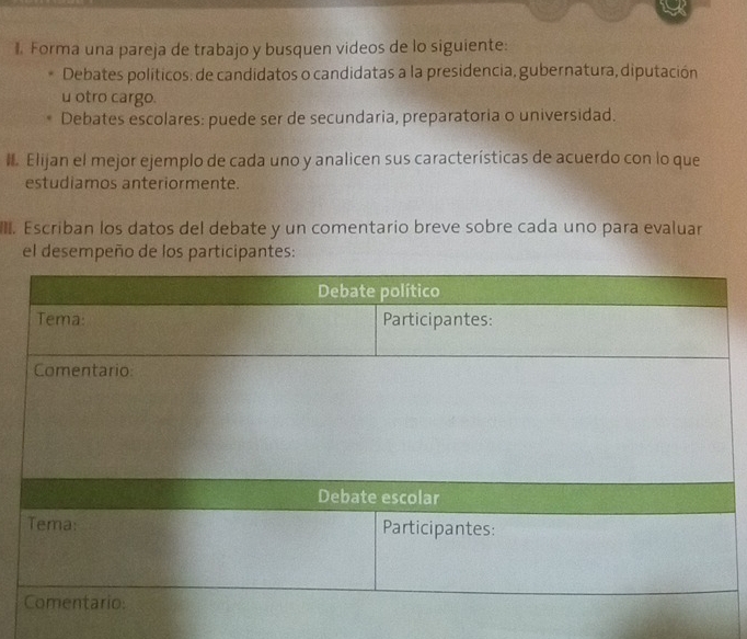 Forma una pareja de trabajo y busquen videos de lo siguiente: 
Debates políticos: de candidatos o candidatas a la presidencia, gubernatura, diputación 
u otro cargo. 
Debates escolares: puede ser de secundaria, preparatoria o universidad. 
I. Elijan el mejor ejemplo de cada uno y analicen sus características de acuerdo con lo que 
estudiamos anteriormente. 
. Escriban los datos del debate y un comentario breve sobre cada uno para evaluar 
el desempeño de los participantes: