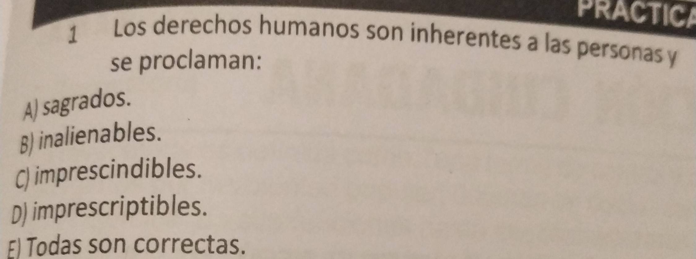 PRACTICA
1 Los derechos humanos son inherentes a las personasy
se proclaman:
A) sagrados.
B) inalienables.
C) imprescindibles.
D) imprescriptibles.
E) Todas son correctas.