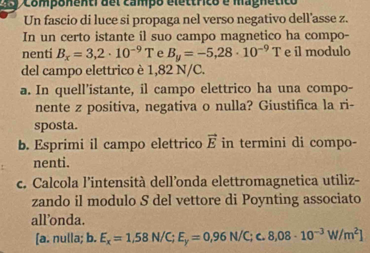 2o Componenti del campo elettrico é magnético
Un fascio di luce si propaga nel verso negativo dell’asse z.
In un certo istante il suo campo magnetico ha compo-
nenti B_x=3,2· 10^(-9)T e B_y=-5,28· 10^(-9)T e il modulo
del campo elettrico è 1,82 N/C.
a. In quell’istante, il campo elettrico ha una compo-
nente z positiva, negativa o nulla? Giustifica la ri-
sposta.
b. Esprimi il campo elettrico vector E in termini di compo-
nenti.
c. Calcola l’intensità dell’onda elettromagnetica utiliz-
zando il modulo S del vettore di Poynting associato
all’onda.
[a. nulla; b. E_x=1,58N/C;E_y=0,96N/C;c.8,08· 10^(-3)W/m^2]