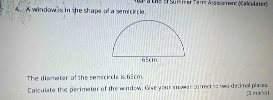 Wear 8 End of Summer Term Assessment (Calculator) 
4. A window is in the shape of a semicircle. 
The diameter of the semicircle is 65cm. 
Calculate the perimeter of the window. Give your answer correct to two decimal places. 
(3 marks)